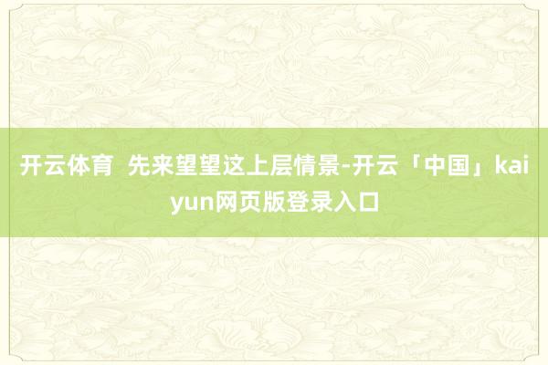 开云体育 先来望望这上层情景-开云「中国」kaiyun网页版登录入口