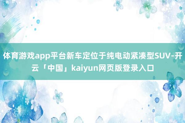 体育游戏app平台新车定位于纯电动紧凑型SUV-开云「中国」kaiyun网页版登录入口
