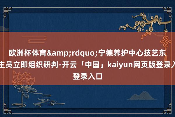 欧洲杯体育”宁德养护中心技艺东谈主员立即组织研判-开云「中国」kaiyun网页版登录入口