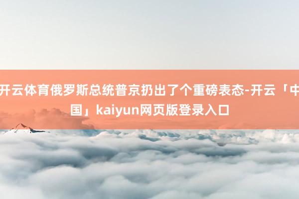 开云体育俄罗斯总统普京扔出了个重磅表态-开云「中国」kaiyun网页版登录入口