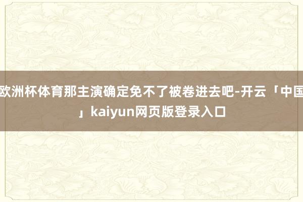 欧洲杯体育那主演确定免不了被卷进去吧-开云「中国」kaiyun网页版登录入口