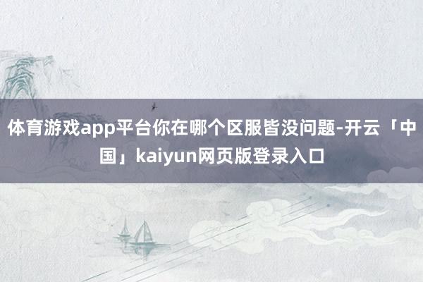 体育游戏app平台你在哪个区服皆没问题-开云「中国」kaiyun网页版登录入口