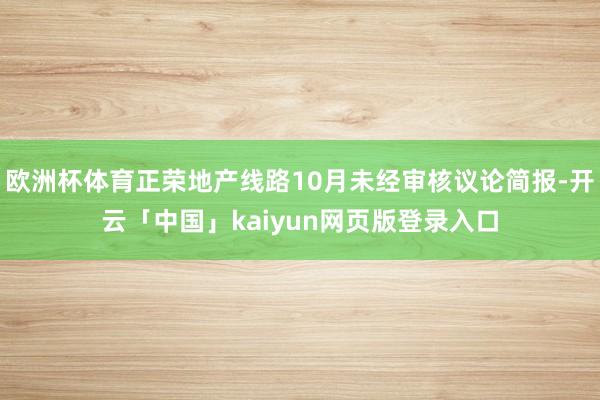欧洲杯体育正荣地产线路10月未经审核议论简报-开云「中国」kaiyun网页版登录入口