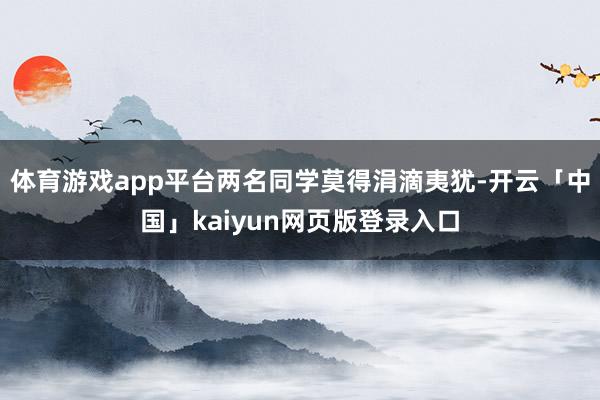 体育游戏app平台两名同学莫得涓滴夷犹-开云「中国」kaiyun网页版登录入口