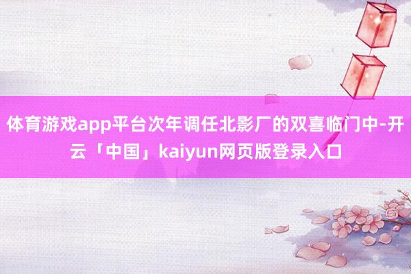 体育游戏app平台次年调任北影厂的双喜临门中-开云「中国」kaiyun网页版登录入口