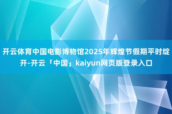 开云体育中国电影博物馆2025年辉煌节假期平时绽开-开云「中国」kaiyun网页版登录入口
