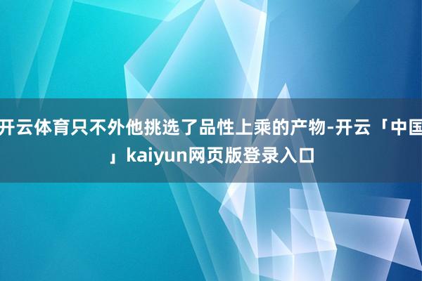 开云体育只不外他挑选了品性上乘的产物-开云「中国」kaiyun网页版登录入口