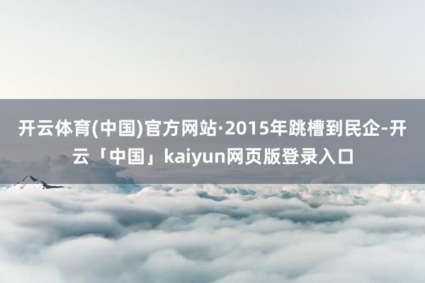 开云体育(中国)官方网站·2015年跳槽到民企-开云「中国」kaiyun网页版登录入口