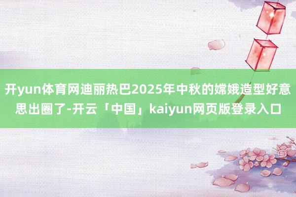开yun体育网迪丽热巴2025年中秋的嫦娥造型好意思出圈了-开云「中国」kaiyun网页版登录入口