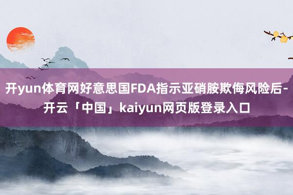 开yun体育网好意思国FDA指示亚硝胺欺侮风险后-开云「中国」kaiyun网页版登录入口