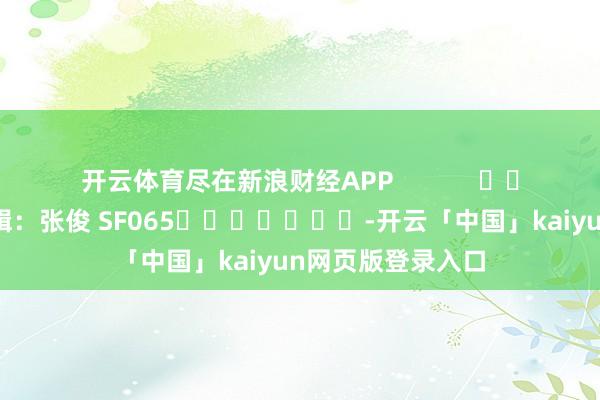 开云体育尽在新浪财经APP            						遭殃剪辑：张俊 SF065							-开云「中国」kaiyun网页版登录入口