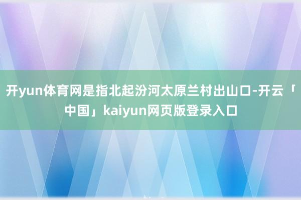 开yun体育网是指北起汾河太原兰村出山口-开云「中国」kaiyun网页版登录入口