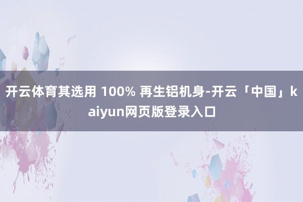 开云体育其选用 100% 再生铝机身-开云「中国」kaiyun网页版登录入口