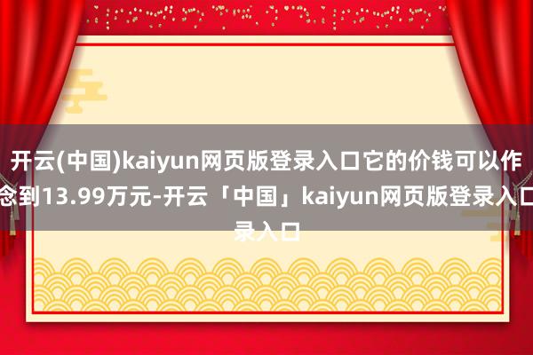 开云(中国)kaiyun网页版登录入口它的价钱可以作念到13.99万元-开云「中国」kaiyun网页版登录入口