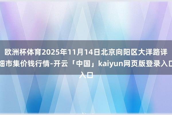 欧洲杯体育2025年11月14日北京向阳区大洋路详细市集价钱行情-开云「中国」kaiyun网页版登录入口