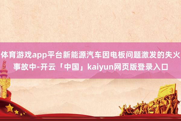 体育游戏app平台新能源汽车因电板问题激发的失火事故中-开云「中国」kaiyun网页版登录入口