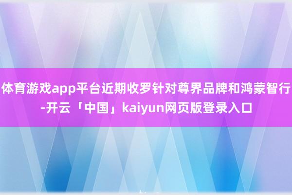 体育游戏app平台近期收罗针对尊界品牌和鸿蒙智行-开云「中国」kaiyun网页版登录入口