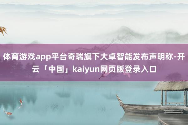 体育游戏app平台奇瑞旗下大卓智能发布声明称-开云「中国」kaiyun网页版登录入口