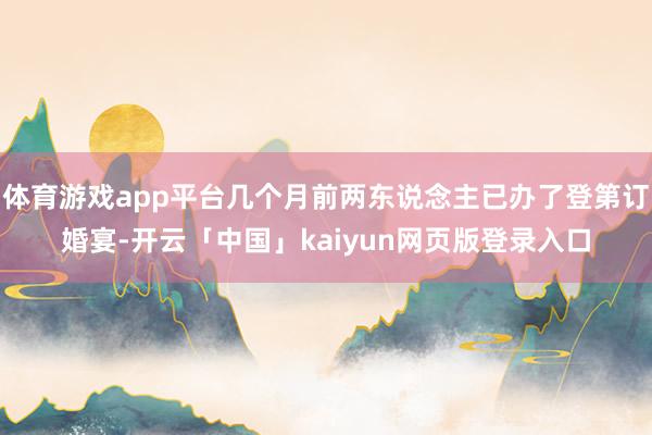 体育游戏app平台几个月前两东说念主已办了登第订婚宴-开云「中国」kaiyun网页版登录入口