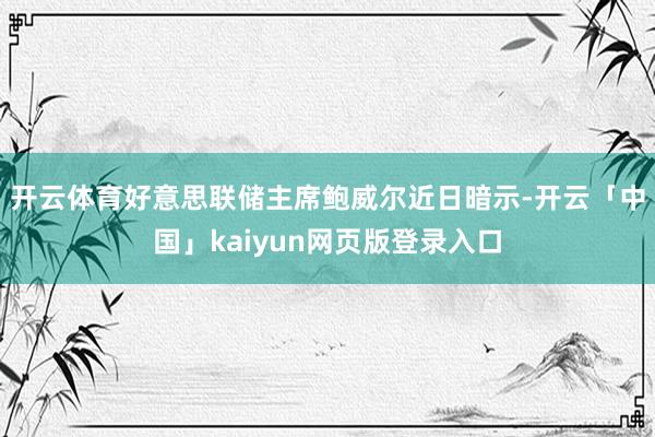 开云体育 好意思联储主席鲍威尔近日暗示-开云「中国」kaiyun网页版登录入口