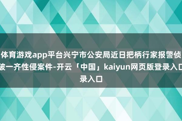 体育游戏app平台兴宁市公安局近日把柄行家报警侦破一齐性侵案件-开云「中国」kaiyun网页版登录入口