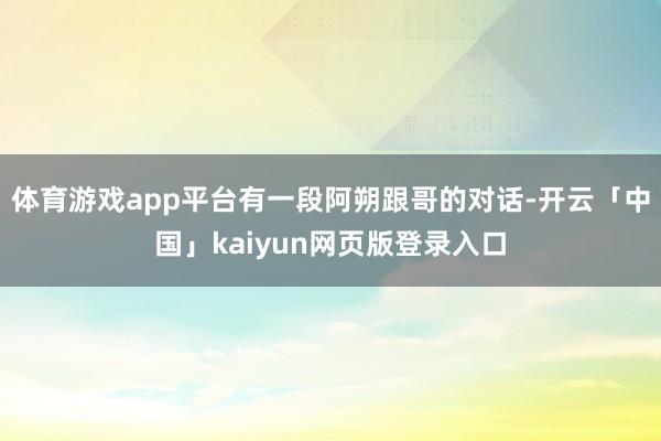 体育游戏app平台有一段阿朔跟哥的对话-开云「中国」kaiyun网页版登录入口