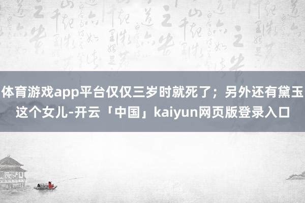 体育游戏app平台仅仅三岁时就死了;另外还有黛玉这个女儿-开云「中国」kaiyun网页版登录入口