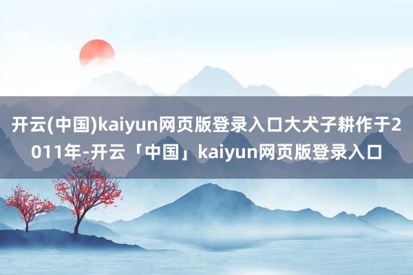 开云(中国)kaiyun网页版登录入口大犬子耕作于2011年-开云「中国」kaiyun网页版登录入口