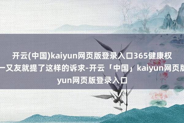 开云(中国)kaiyun网页版登录入口365健康权略的几个一又友就提了这样的诉求-开云「中国」kaiyun网页版登录入口