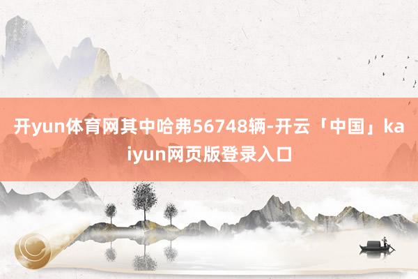 开yun体育网其中哈弗56748辆-开云「中国」kaiyun网页版登录入口