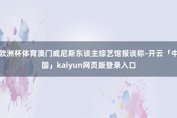 欧洲杯体育澳门威尼斯东谈主综艺馆报谈称-开云「中国」kaiyun网页版登录入口