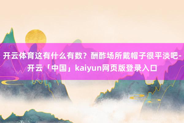 开云体育这有什么有数?酬酢场所戴帽子很平淡吧-开云「中国」kaiyun网页版登录入口