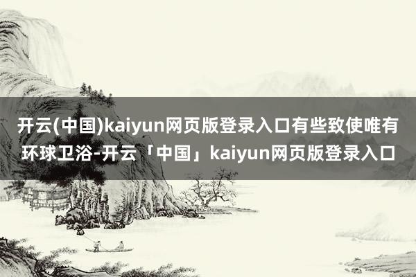 开云(中国)kaiyun网页版登录入口有些致使唯有环球卫浴-开云「中国」kaiyun网页版登录入口