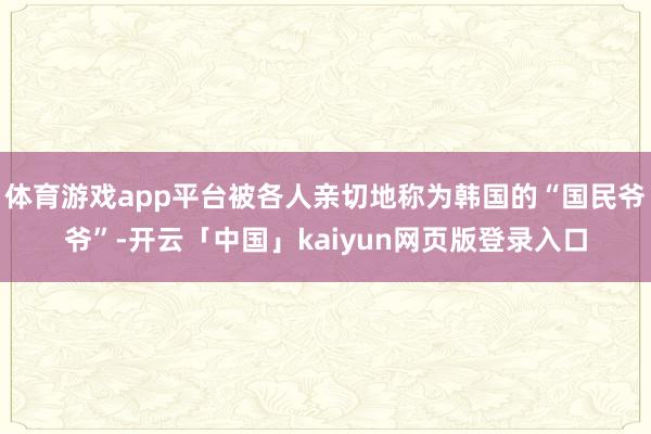 体育游戏app平台被各人亲切地称为韩国的“国民爷爷”-开云「中国」kaiyun网页版登录入口