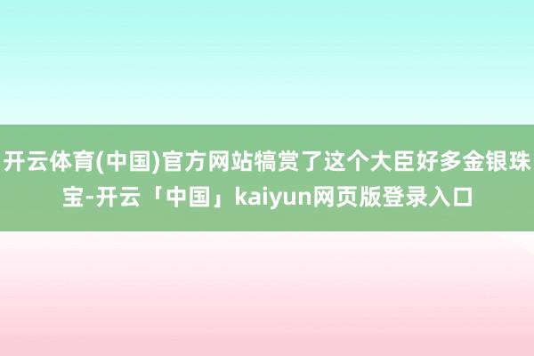开云体育(中国)官方网站犒赏了这个大臣好多金银珠宝-开云「中国」kaiyun网页版登录入口