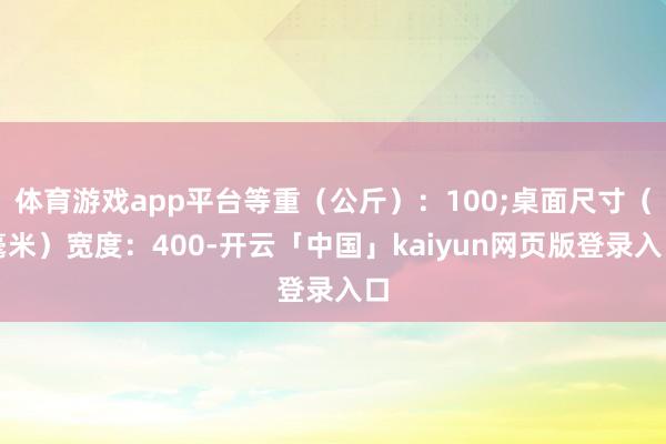 体育游戏app平台等重（公斤）：100;桌面尺寸（毫米）宽度：400-开云「中国」kaiyun网页版登录入口