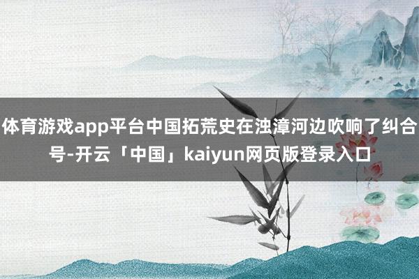 体育游戏app平台中国拓荒史在浊漳河边吹响了纠合号-开云「中国」kaiyun网页版登录入口