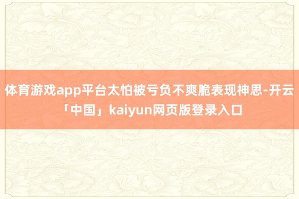 体育游戏app平台太怕被亏负不爽脆表现神思-开云「中国」kaiyun网页版登录入口