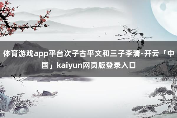 体育游戏app平台次子古平文和三子李清-开云「中国」kaiyun网页版登录入口