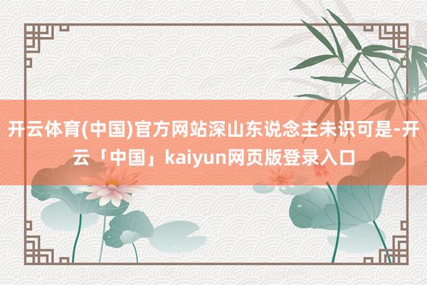 开云体育(中国)官方网站深山东说念主未识可是-开云「中国」kaiyun网页版登录入口