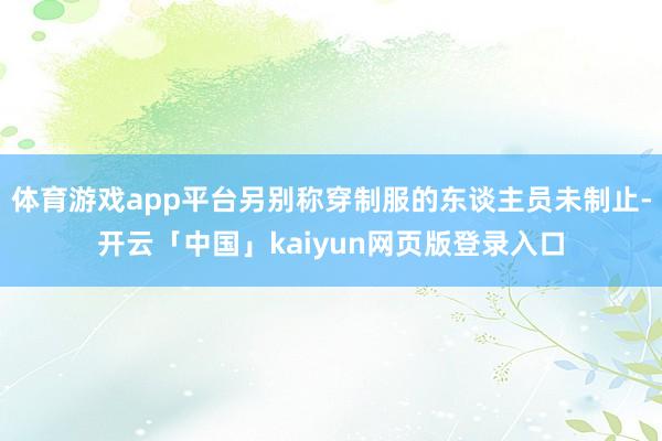 体育游戏app平台另别称穿制服的东谈主员未制止-开云「中国」kaiyun网页版登录入口