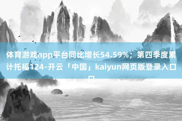 体育游戏app平台同比增长54.59%;第四季度累计托福124-开云「中国」kaiyun网页版登录入口