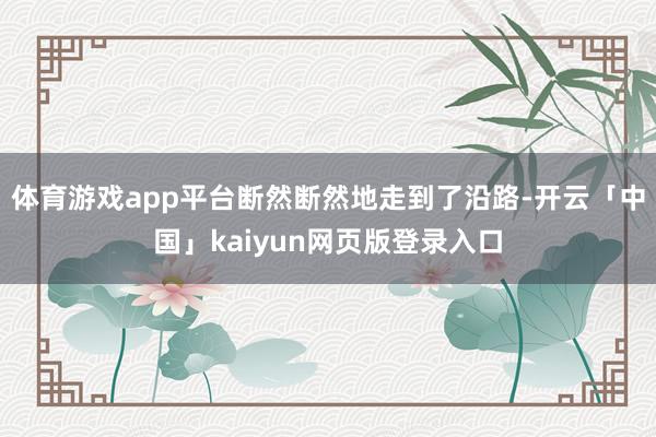 体育游戏app平台断然断然地走到了沿路-开云「中国」kaiyun网页版登录入口