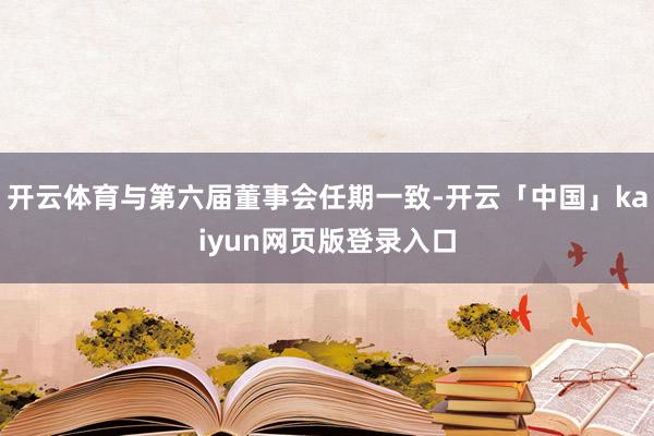 开云体育与第六届董事会任期一致-开云「中国」kaiyun网页版登录入口