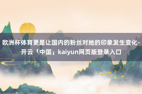 欧洲杯体育更是让国内的粉丝对她的印象发生变化-开云「中国」kaiyun网页版登录入口
