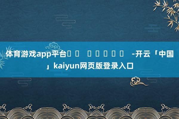 体育游戏app平台 -开云「中国」kaiyun网页版登录入口