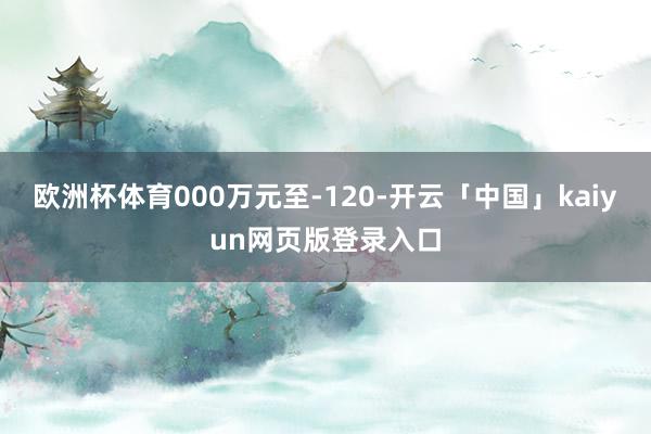 欧洲杯体育000万元至-120-开云「中国」kaiyun网页版登录入口