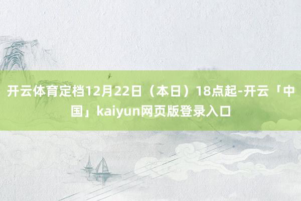 开云体育定档12月22日（本日）18点起-开云「中国」kaiyun网页版登录入口