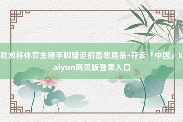 欧洲杯体育生猪手脚蹙迫的畜牧居品-开云「中国」kaiyun网页版登录入口