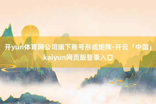 开yun体育网公司旗下账号形成矩阵-开云「中国」kaiyun网页版登录入口